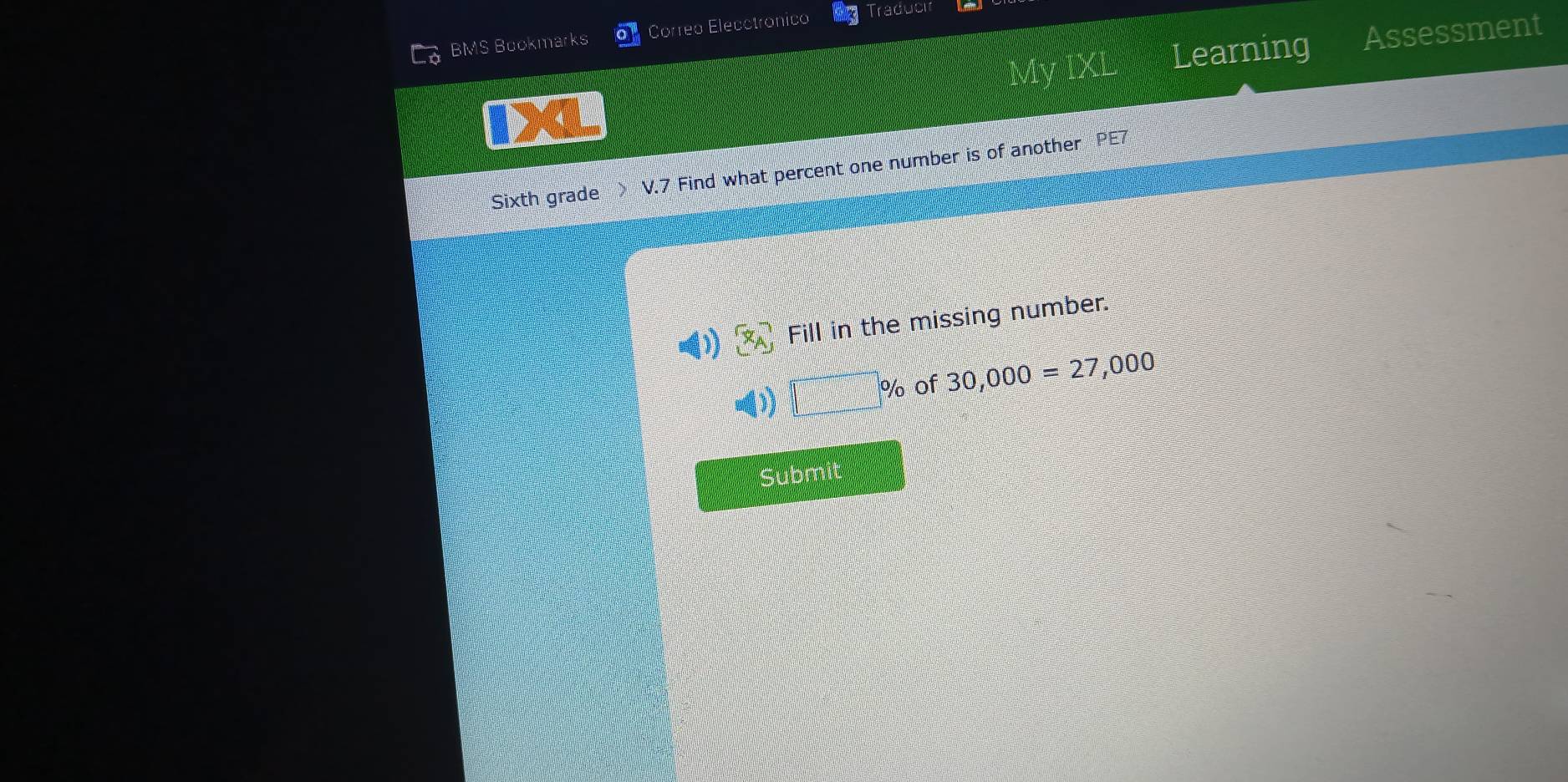 BMS Bookmarks o Correo Elecctronico Traducir 
My IXL Learning Assessment 
Sixth grade V.7 Find what percent one number is of another PE7 
(1) (x_A Fill in the missing number. 
=())
% of 30,000=27,000
Submit