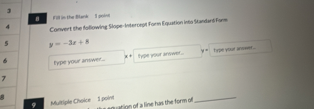 Fill in the Blank 1 point 
Convert the following Slope-Intercept Form Equation into Standard Form
y=-3x+8
6 
type your answer... x + type your answer... y= type your answer...
7
8
9 Multiple Choice 1 point 
nuation of a line has the form of 
_