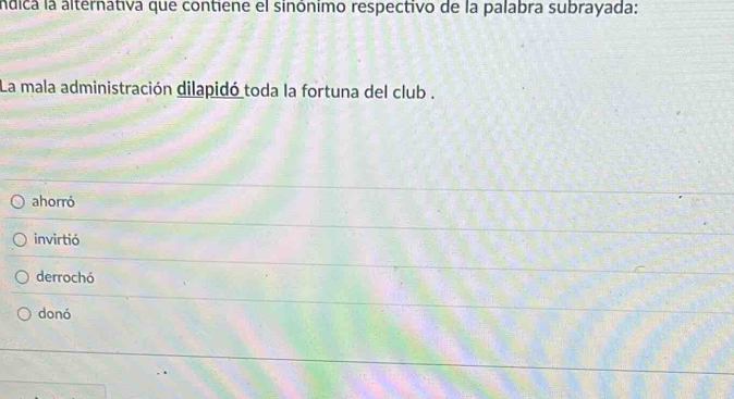 andica la alternativa que contiene el sinónimo respectivo de la palabra subrayada:
La mala administración dilapidó toda la fortuna del club .
ahorró
invirtió
derrochó
donó