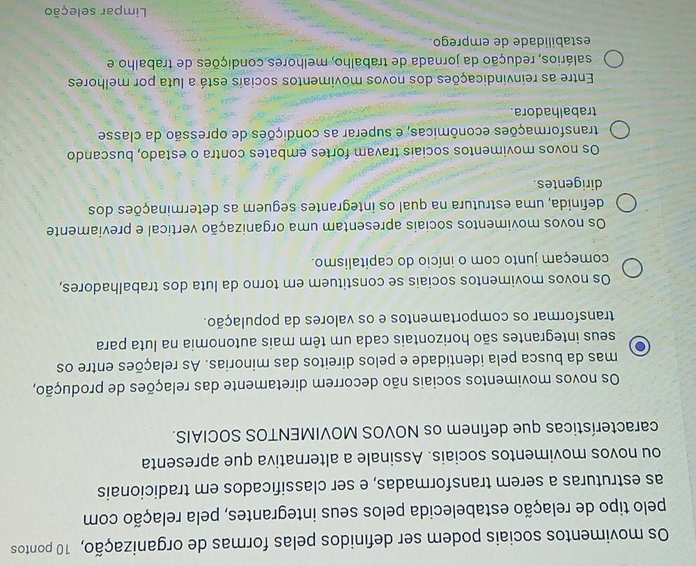 Os movimentos sociais podem ser definidos pelas formas de organização, 10 pontos
pelo tipo de relação estabelecida pelos seus integrantes, pela relação com
as estruturas a serem transformadas, e ser classificados em tradicionais
ou novos movimentos sociais. Assinale a alternativa que apresenta
características que definem os NOVOS MOVIMENTOS SOCIAIS.
Os novos movimentos sociais não decorrem diretamente das relações de produção,
mas da busca pela identidade e pelos direitos das minorias. As relações entre os
seus integrantes são horizontais cada um têm mais autonomia na luta para
transformar os comportamentos e os valores da população.
Os novos movimentos sociais se constituem em torno da luta dos trabalhadores,
começam junto com o início do capitalismo.
Os novos movimentos sociais apresentam uma organização vertical e previamente
definida, uma estrutura na qual os integrantes seguem as determinações dos
dirigentes.
Os novos movimentos sociais travam fortes embates contra o estado, buscando
transformações econômicas, e superar as condições de opressão da classe
trabalhadora.
Entre as reinvindicações dos novos movimentos sociais está a luta por melhores
salários, redução da jornada de trabalho, melhores condições de trabalho e
estabilidade de emprego.
Limpar seleção