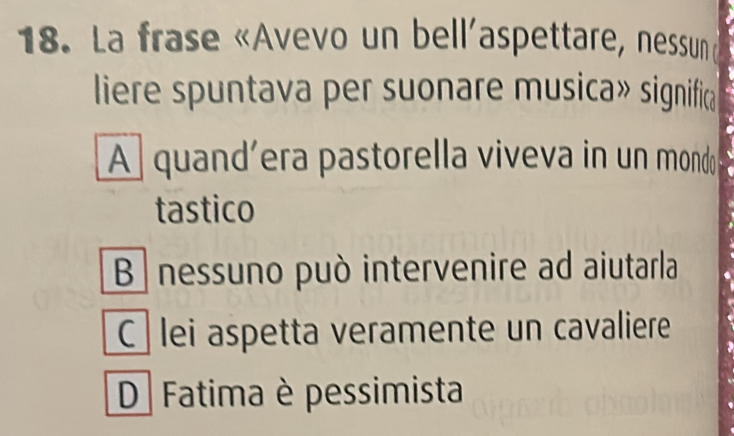 La frase «Avevo un bell'aspettare, nessun d
liere spuntava per suonare musica» significa
A quand’era pastorella viveva in un mondo
tastico
B nessuno può intervenire ad aiutarla
C lei aspetta veramente un cavaliere
D Fatima è pessimista