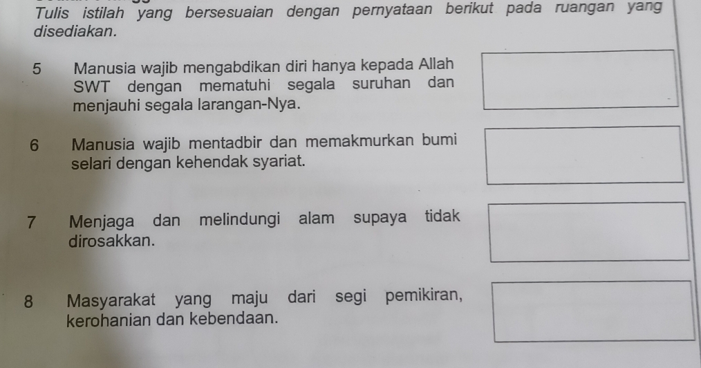 Tulis istilah yang bersesuaian dengan pernyataan berikut pada ruangan yang 
disediakan.
5 Manusia wajib mengabdikan diri hanya kepada Allah 
SWT dengan mematuhi segala suruhan dan 
menjauhi segala larangan-Nya.
6 Manusia wajib mentadbir dan memakmurkan bumi 
selari dengan kehendak syariat.
7 Menjaga dan melindungi alam supaya tidak 
dirosakkan.
8 Masyarakat yang maju dari segi pemikiran, 
kerohanian dan kebendaan.