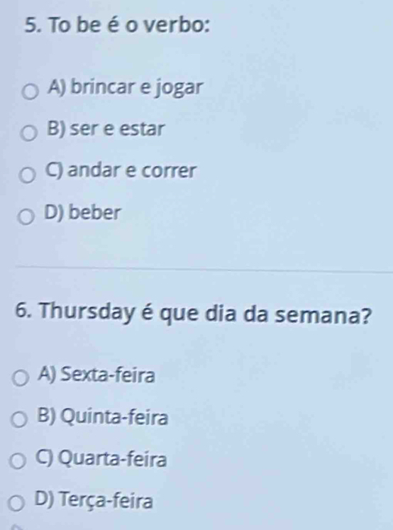 To be é o verbo:
A) brincar e jogar
B) ser e estar
C) andar e correr
D) beber
6. Thursday é que dia da semana?
A) Sexta-feira
B) Quinta-feira
C) Quarta-feira
D) Terça-feira