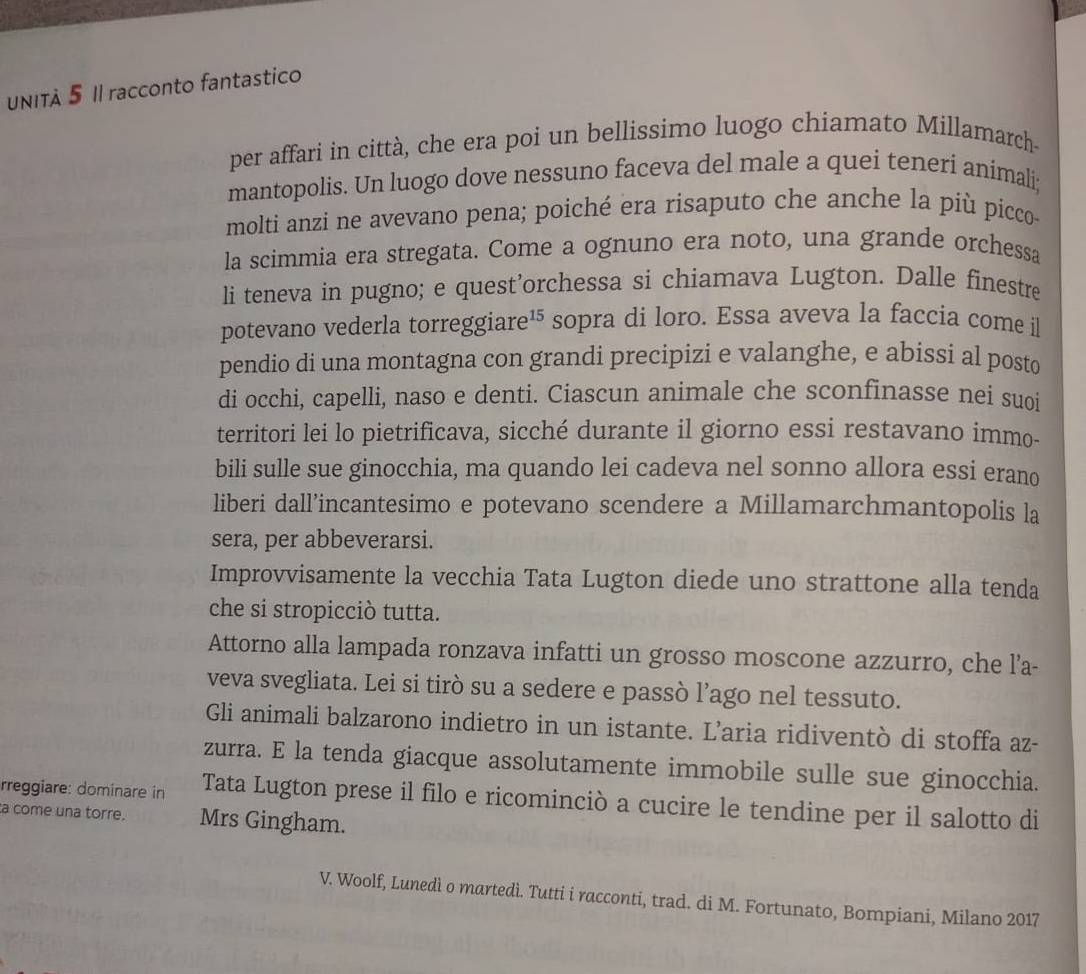 UNITA 5 II racconto fantastico
per affari in città, che era poi un bellissimo luogo chiamato Millamarch-
mantopolis. Un luogo dove nessuno faceva del male a quei tenerí animali;
molti anzi ne avevano pena; poiché era risaputo che anche la più picco
la scimmia era stregata. Come a ognuno era noto, una grande orchessa
li teneva in pugno; e quest’orchessa si chiamava Lugton. Dalle finestre
potevano vederla torreggiare¹⁵ sopra di loro. Essa aveva la faccia come il
pendio di una montagna con grandi precipizi e valanghe, e abissi al posto
di occhi, capelli, naso e denti. Ciascun animale che sconfinasse nei suoi
territori lei lo pietrificava, sicché durante il giorno essi restavano immo-
bili sulle sue ginocchia, ma quando lei cadeva nel sonno allora essi erano
liberi dall’incantesimo e potevano scendere a Millamarchmantopolis la
sera, per abbeverarsi.
Improvvisamente la vecchia Tata Lugton diede uno strattone alla tenda
che si stropicciò tutta.
Attorno alla lampada ronzava infatti un grosso moscone azzurro, che l’a-
veva svegliata. Lei si tirò su a sedere e passò l’ago nel tessuto.
Gli animali balzarono indietro in un istante. L’aria ridiventò di stoffa az-
zurra. E la tenda giacque assolutamente immobile sulle sue ginocchia.
rreggiare: dominare in Tata Lugton prese il filo e ricominciò a cucire le tendine per il salotto di
a come una torre. Mrs Gingham.
V. Woolf, Lunedì o martedì. Tutti i racconti, trad. di M. Fortunato, Bompiani, Milano 2017