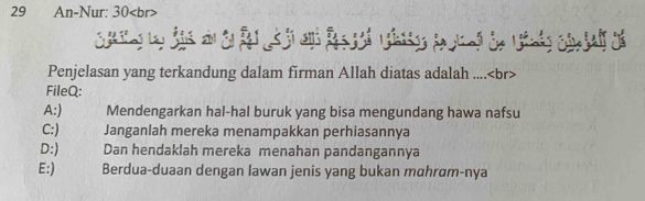 An-Nur: 30
Penjelasan yang terkandung dalam firman Allah diatas adalah ....
FileQ:
A:) Mendengarkan hal-hal buruk yang bisa mengundang hawa nafsu
C:) Janganlah mereka menampakkan perhiasannya
D:) Dan hendaklah mereka menahan pandangannya
E:) Berdua-duaan dengan lawan jenis yang bukan mahrɑm-nya