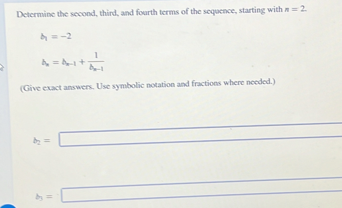 Determine the second, third, and fourth terms of the sequence, starting with n=2.
b_1=-2
b_n=b_n-1+frac 1b_n-1
(Give exact answers. Use symbolic notation and fractions where needed.)
b_2=□
□  
□  _  ^ 
(□)^
b_3=□