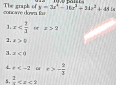 The graph of y=3x^4-16x^3+24x^2+48 is
concave down for
1. x or x>2
2. x>0
3. x<0</tex>
4. x or x>- 2/3 
5. frac 2