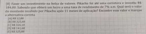 [8] Fazer um investimento na bolsa de valores. Pikachu foi até uma corretora e investiu R$
184,00. Sabendo que obterá um lucro a uma taxa de rendimento de 7% a.m. Qual será o valor
do montante recebido por Pikachu após 11 meses de aplicação? Encontre esse valor e marque
a alternativa correta.
[A] R$ 12,88
[B] R$ 325,68
[C] R$ 326,18
[D] R$ 141,68
[E] R$ 325,88