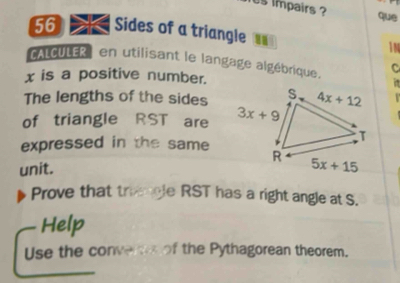 is impairs ?
que
56 > Sides of a triangle " 1N
ALCULER en utilisant le langage algébrique. C
x is a positive number.
σ
The lengths of the sides
of triangle RST are 
expressed in the same
unit. 
Prove that trimcle RST has a right angle at S.
Help
Use the conver of the Pythagorean theorem.