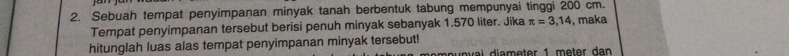 Sebuah tempat penyimpanan minyak tanah berbentuk tabung mempunyai tinggi 200 cm. 
Tempat penyimpanan tersebut berisi penuh minyak sebanyak 1.570 liter. Jika π =3,14 , maka 
hitunglah luas alas tempat penyimpanan minyak tersebut!