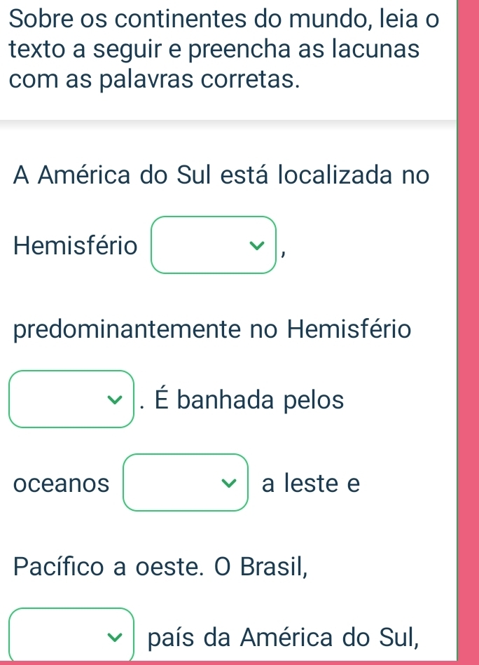 Sobre os continentes do mundo, leia o
texto a seguir e preencha as lacunas
com as palavras corretas.
A América do Sul está localizada no
Hemisfério
predominantemente no Hemisfério. É banhada pelos
oceanos V a leste e
Pacífico a oeste. O Brasil,
país da América do Sul,