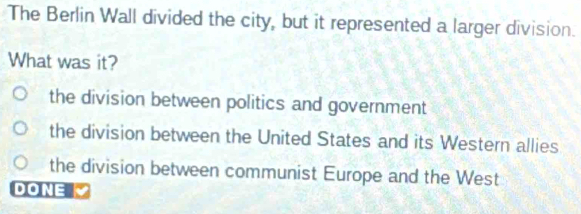 The Berlin Wall divided the city, but it represented a larger division.
What was it?
the division between politics and government
the division between the United States and its Western allies
the division between communist Europe and the West
DONE