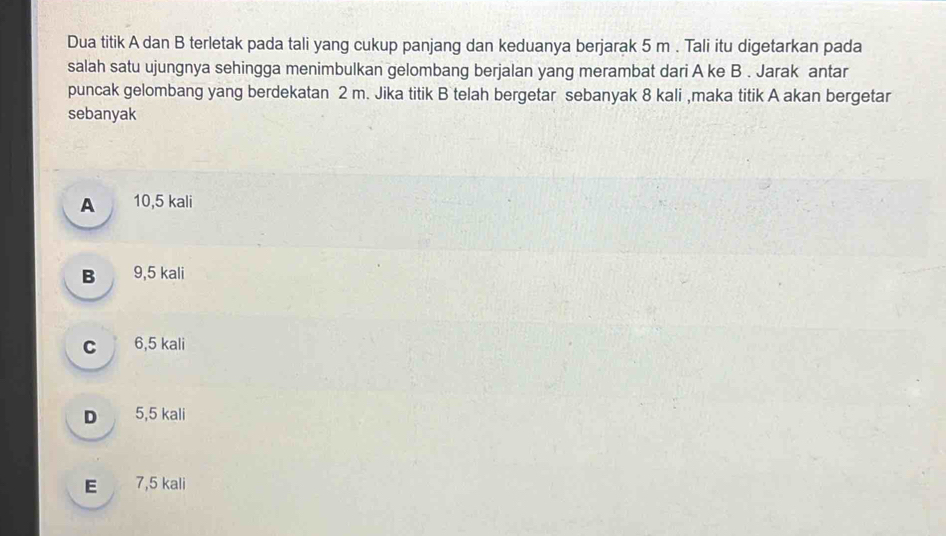 Dua titik A dan B terletak pada tali yang cukup panjang dan keduanya berjarak 5 m. Tali itu digetarkan pada
salah satu ujungnya sehingga menimbulkan gelombang berjalan yang merambat dari A ke B. Jarak antar
puncak gelombang yang berdekatan 2 m. Jika titik B telah bergetar sebanyak 8 kali ,maka titik A akan bergetar
sebanyak
A 10,5 kali
B 9,5 kali
c 6,5 kali
D 5,5 kali
E 7,5 kali