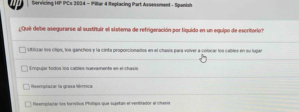 np Servicing HP PCs 2024 - Pillar 4 Replacing Part Assessment - Spanish
¿Qué debe asegurarse al sustituir el sistema de refrigeración por líquido en un equipo de escritorio?
Utilizar los clips, los ganchos y la cinta proporcionados en el chasis para volver a colocar los cables en su lugar
Empujar todos los cables nuevamente en el chasis
Reemplazar la grasa térmica
Reemplazar los tornillos Phillips que sujetan el ventilador al chasis