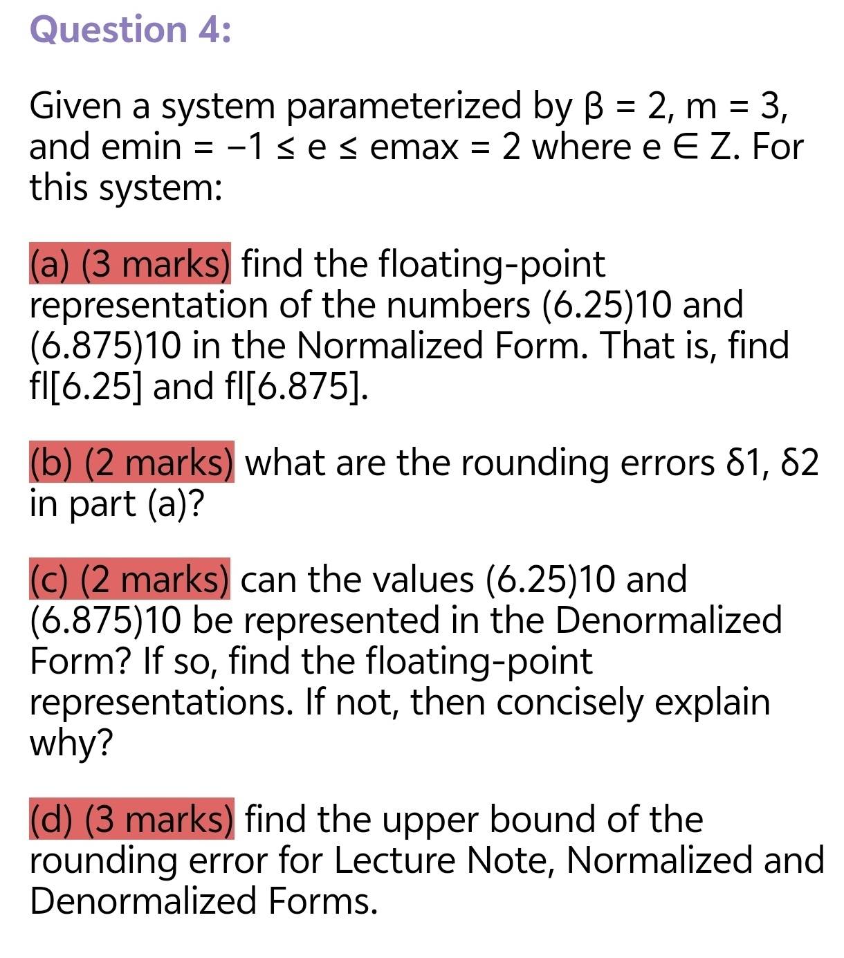 Given a system parameterized by beta =2, m=3, 
and emin =-1≤ e≤^ emax =2 where e∈ Z. For 
this system: 
(a) (3 marks) find the floating-point 
representation of the numbers (6.25)10 and
(6.875)10 in the Normalized Form. That is, find
fl[6.25] and fl[6.875]. 
(b) (2 marks) what are the rounding errors δ1, δ2
in part (a)? 
(c) (2 marks) can the values (6.25)10 and
(6.875 110 ) be represented in the Denormalized 
Form? If so, find the floating-point 
representations. If not, then concisely explain 
why? 
(d) (3 marks) find the upper bound of the 
rounding error for Lecture Note, Normalized and 
Denormalized Forms.