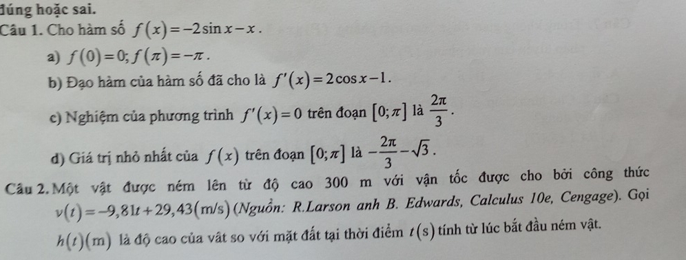 đúng hoặc sai. 
Câu 1. Cho hàm số f(x)=-2sin x-x. 
a) f(0)=0; f(π )=-π. 
b) Đạo hàm của hàm số đã cho là f'(x)=2cos x-1. 
c) Nghiệm của phương trình f'(x)=0 trên đoạn [0;π ] là  2π /3 . 
d) Giá trị nhỏ nhất của f(x) trên đoạn [0;π ] là - 2π /3 -sqrt(3). 
Câu 2. Một vật được ném lên từ độ cao 300 m với vận tốc được cho bởi công thức
v(t)=-9,81t+29,43(m/s) (Nguồn: R.Larson anh B. Edwards, Calculus 10e, Cengage). Gọi
h(t)(m) là độ cao của vật so với mặt đất tại thời điểm t(s) tính từ lúc bắt đầu ném vật.