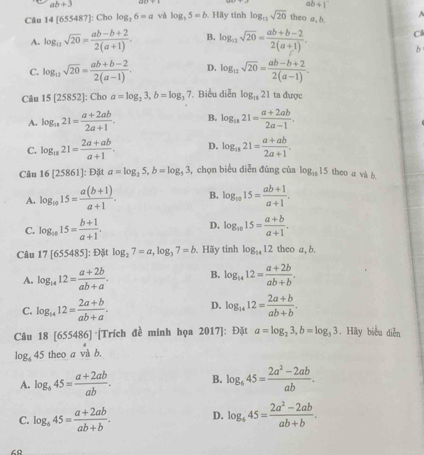 ab+3 ao+1
ab+1'
Câu 14 [655487 ']: Cho log _26=a và log _35=b , Hãy tính log _12sqrt(20) theo a, b.
^
B.
A. log _12sqrt(20)= (ab-b+2)/2(a+1) . log _12sqrt(20)= (ab+b-2)/2(a+1) .
C
b
D.
C. log _12sqrt(20)= (ab+b-2)/2(a-1) . log _12sqrt(20)= (ab-b+2)/2(a-1) .
Câu 15[25852] : Cho a=log _23,b=log _37. Biểu diễn log _1821 ta được
A. log _1821= (a+2ab)/2a+1 . B. log _1821= (a+2ab)/2a-1 .
C. log _1821= (2a+ab)/a+1 . D. log _1821= (a+ab)/2a+1 .
Câu 16[25861] ]: Đặt a=log _25,b=log _53 , chọn biểu diễn đúng của log _1015 theo a và b.
B.
A. log _1015= (a(b+1))/a+1 . log _1015= (ab+1)/a+1 .
C. log _1015= (b+1)/a+1 . D. log _1015= (a+b)/a+1 .
Câu 17[655485] : Đặt log _27=a,log _37=b. Hãy tính log _1412 theo a, b.
B.
A. log _1412= (a+2b)/ab+a . log _1412= (a+2b)/ab+b .
D.
C. log _1412= (2a+b)/ab+a . log _1412= (2a+b)/ab+b .
Câu 18[655486] *[Trích đề minh họa 2017]: Đặt a=log _23,b=log _53. Hãy biểu diễn
log _645 theo a và b.
B.
A. log _645= (a+2ab)/ab . log _645= (2a^2-2ab)/ab .
D.
C. log _645= (a+2ab)/ab+b . log _645= (2a^2-2ab)/ab+b .
68