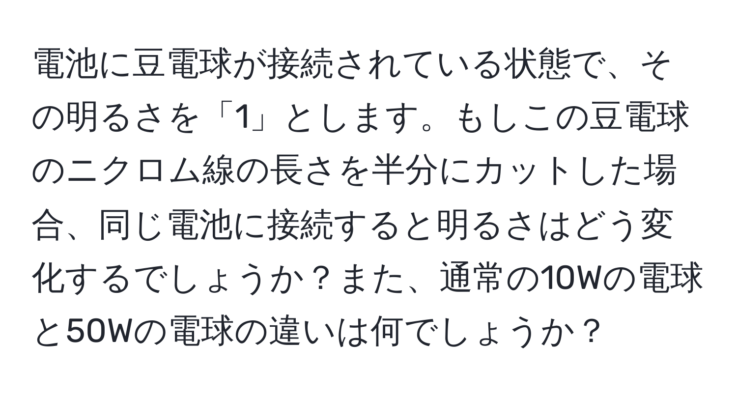 電池に豆電球が接続されている状態で、その明るさを「1」とします。もしこの豆電球のニクロム線の長さを半分にカットした場合、同じ電池に接続すると明るさはどう変化するでしょうか？また、通常の10Wの電球と50Wの電球の違いは何でしょうか？