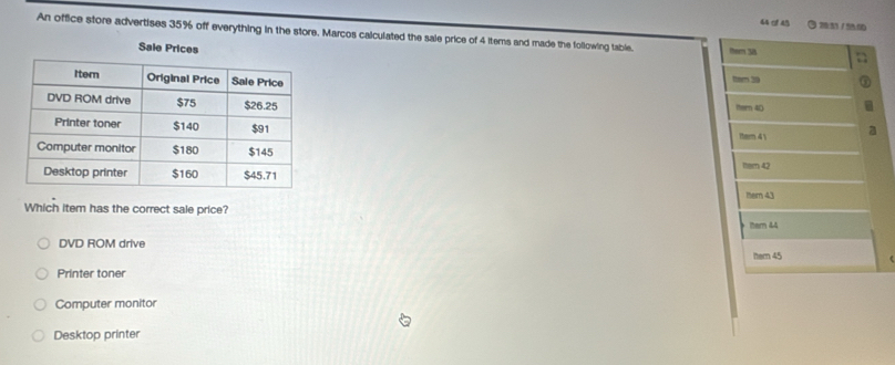 of 45 3/
An office store advertises 35% off everything in the store. Marcos calculated the sale price of 4 items and made the following table. theem 3s
Sale Prices
ter 30
ttern 40
Itern 4 

1em 43
Which item has the correct sale price? hem 44
DVD ROM drive
Printer toner
Computer monitor
Desktop printer