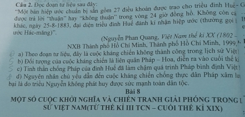 Đọc đoạn tư liệu sau đây:
'Một bản hiệp ước chuẩn bị sẵn gồm 27 điều khoản được trao cho triều đình Huệ- G
được trả lời “thuận” hay “không thuận' trong vòng 24 giờ đồng hồ, Không còn cả .
khác, ngày 25 -8-1883, đại điện triều đình Huế đành kí nhận hiệp ước (thường gọi 
t
ước Hác-măng)''.
(Nguyễn Phan Quang, Việt Nam thế kỉ XX (1802 
NXB Thành phố Hồ Chí Minh, Thành phố Hồ Chí Minh, 1999 )
a) Theo đoạn tư liệu, đây là cuộc kháng chiến không thành công trong lịch sử Việt
b) Đổi tượng của cuộc kháng chiến là liên quân Pháp - Hoa, diễn ra vào cuối thế ki
c) Tinh thần chống Pháp của đình Huế đã làm chậm quá trình Pháp bình định Việt
d) Nguyên nhân chủ yều dẫn đến cuộc kháng chiến chống thực dân Pháp xâm lư
bại là do triều Nguyễn không phát huy được sức mạnh toàn dân tộc.
Bài 8
một só cuộc khởi nghĩa và chIéN tranh giải phónG tRong |
sử việt nam(từ thẻ Kỉ III TCN - CUới thẻ kỉ XIX)