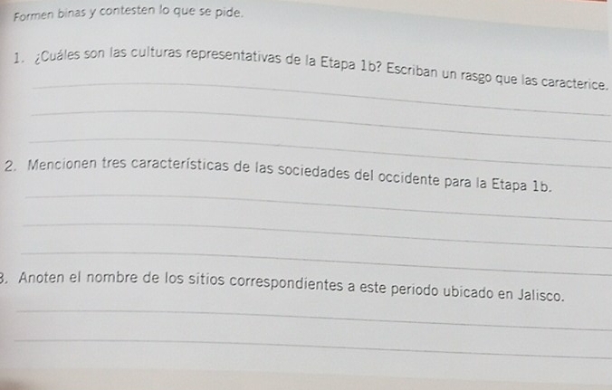 Formen binas y contesten lo que se pide. 
_ 
1. ¿Cuáles son las culturas representativas de la Etapa 1b? Escriban un rasgo que las caracterice. 
_ 
_ 
_ 
2. Mencionen tres características de las sociedades del occidente para la Etapa 1b. 
_ 
_ 
_ 
3, Anoten el nombre de los sitios correspondientes a este periodo ubicado en Jalisco. 
_