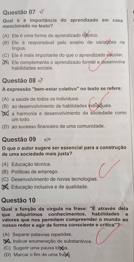 Qual é a importância do aprendizado em casa
mencionada no texto?
(A) Ele é uma forma de aprendizado tecnico.
(B) Ele é responsável pelo ensino de variações na
língua.
(C) Ele é mais importante do que o aprendizado escolar.
D Ele complementa o aprendizado formal e desenvolve
habilidades sociais.
Questão 08
A expressão "bem-estar coletivo" no texto se refere:
(A) a saúde de todos os indivíduos.
(B) ao desenvolvimento de habilidades individuais.
a harmonia e desenvolvimento da sociedade como
um todo.
(D) ao sucesso financeiro de uma comunidade.
Questão 09
O que o autor sugere ser essencial para a construção
de uma sociedade mais justa?
(A) Educação técnica.
(B) Políticas de emprego.
(C) Desenvolvimento de novas tecnologias.
Educação inclusiva e de qualidade.
Questão 10
Qual a função da vírgula na frase: ''É através dela
que adquirimos conhecimentos, habilidades e
valores que nos permitem compreender o mundo ao
nosso redor e agir de forma consciente e crítica"?
(A) Separar palavras repetidas.
3) Indicar enumeração de substantivos.
(C) Sugerir uma pausa longa.
(D) Marcar o fim de uma frase.