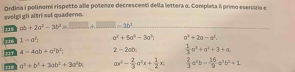 Ordina i polinomi rispetto alle potenze decrescenti della lettera a. Completa il primo esercizio e 
svolgi gli altri sul quaderno. 
225 ab+2a^2-3b^2= _  +...-3b^2 __ 
226 1-a^2;
a^2+5a^5-3a^3; a^3+2a-a^2. 
0 227 4-4ab+a^2b^2;
2-2ab;
 1/3 a^3+a^2+3+a. 
228 a^3+b^3+3ab^2+3a^2b; ax^2- 2/3 a^2x+ 1/2 x;  2/3 a^2b- 16/9 a^3b^2+1.