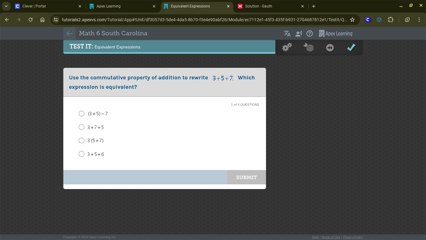 Clever | Portal Apex Learning Equivalent Expressions Solution - Gauth
tutorials2.apexvs.com/Tutorial/App#!Unit/df3057d5-5de4-4da5-8b70-f3e4e90abf28/Module/ec7112e1-45f3-435f-b931-2704687812e1/TestIt/Q.
Math 6 South Carolina Apex Learning
TEST IT: Equivalent Expressions
Use the commutative property of addition to rewrite 3+5+7 Which
expression is equivalent?
1 of 4 QUESTIONS
(3+5)-7
3+7+5
3(5+7)
3+5+6
SUBMIT