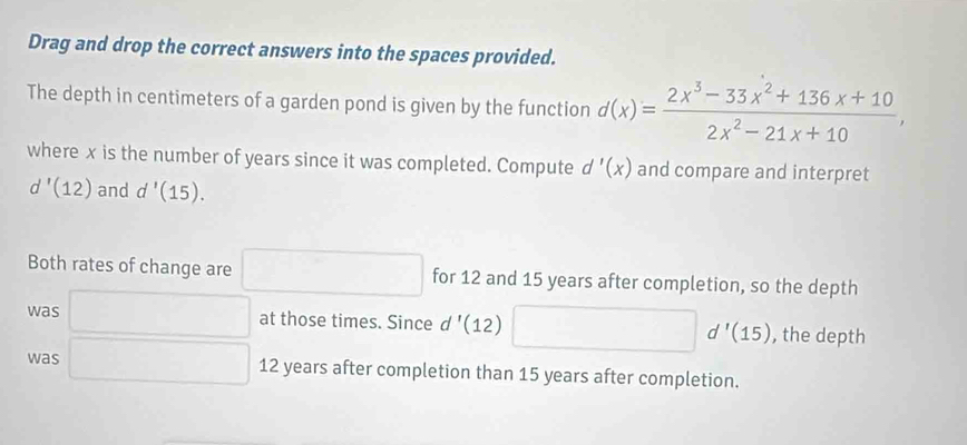 Drag and drop the correct answers into the spaces provided. 
The depth in centimeters of a garden pond is given by the function d(x)= (2x^3-33x^2+136x+10)/2x^2-21x+10 , 
where x is the number of years since it was completed. Compute d'(x) and compare and interpret
d'(12) and d'(15). 
Both rates of change are for 12 and 15 years after completion, so the depth 
was ∴ △ ADC=∠ BAD
at those times. Since d'(12) , the depth
d'(15)
was □ 12 years after completion than 15 years after completion.