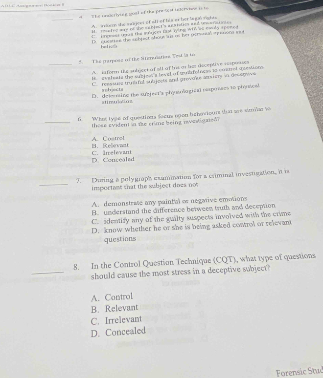 ADLC Assignment Booklet 5
4. The underlying goal of the pre-test interview is to
_A. inform the subject of all of his or her legal rights
B. resolve any of the subject’s anxieties and uncertainties
C. impress upon the subject that lying will be casily spotted
D. question the subject about his or her personal opinions and
beliefs
5. The purpose of the Stimulation Test is to
_A. inform the subject of all of his or her deceptive responses
B. evaluate the subject's level of truthfulness to control questions
C. reassure truthful subjects and provoke anxiety in deceptive
subjects
D. determine the subject’s physiological responses to physical
stimulation
6. What type of questions focus upon behaviours that are similar to
_those evident in the crime being investigated?
A. Control
B. Relevant
C. Irrelevant
D. Concealed
_
7. During a polygraph examination for a criminal investigation, it is
important that the subject does not
A. demonstrate any painful or negative emotions
B. understand the difference between truth and deception
C. identify any of the guilty suspects involved with the crime
D. know whether he or she is being asked control or relevant
questions
8. In the Control Question Technique (CQT), what type of questions
_should cause the most stress in a deceptive subject?
A. Control
B. Relevant
C. Irrelevant
D. Concealed
Forensic Stud