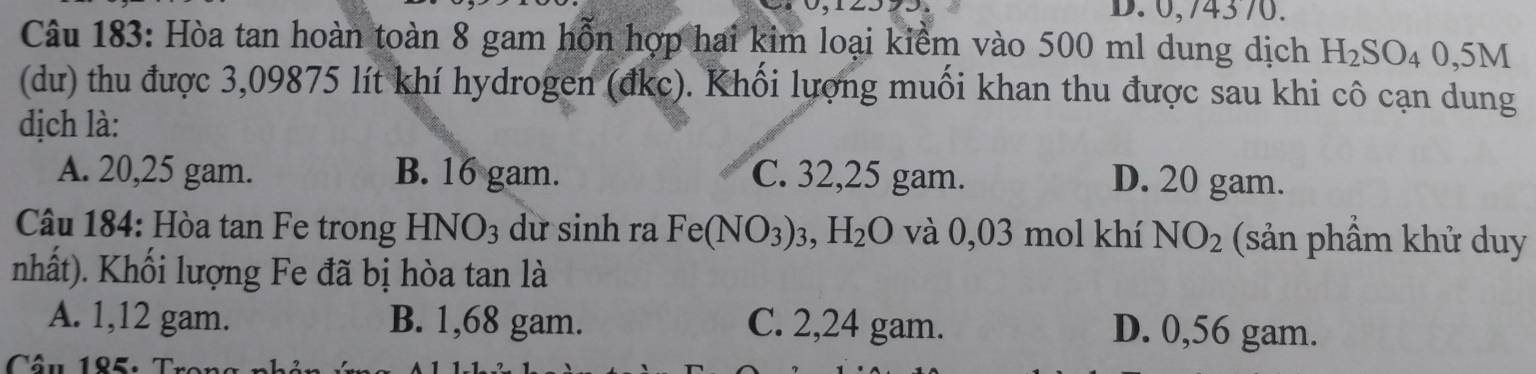 0,74370.
Câu 183: Hòa tan hoàn toàn 8 gam hỗn hợp hai kim loại kiểm vào 500 ml dung dịch H_2SO_40,5M
(dư) thu được 3,09875 lít khí hydrogen (đkc). Khối lượng muối khan thu được sau khi cô cạn dung
dịch là:
A. 20,25 gam. B. 16 gam. C. 32,25 gam. D. 20 gam.
Câu 184: Hòa tan Fe trong HNO3 dữ sinh ra Fe(NO_3)_3, H_2O và 0,03 mol khí NO_2 (sản phầm khử duy
nhất). Khối lượng Fe đã bị hòa tan là
A. 1,12 gam. B. 1,68 gam. C. 2,24 gam. D. 0,56 gam.
Câu 185: r