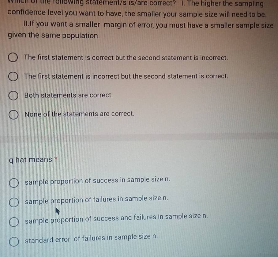 which of the following statement/s is/are correct? 1. The higher the sampling
confidence level you want to have, the smaller your sample size will need to be.
I1.If you want a smaller margin of error, you must have a smaller sample size
given the same population.
The first statement is correct but the second statement is incorrect.
The first statement is incorrect but the second statement is correct.
Both statements are correct.
None of the statements are correct.
q hat means *
sample proportion of success in sample size n.
sample proportion of failures in sample size n.
sample proportion of success and failures in sample size n.
standard error of failures in sample size n.