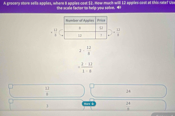 A grocery store sells apples, where 8 apples cost $2. How much will 12 apples cost at this rate? Use
the scale factor to help you solve. “
*  12/8  *  12/8 
2·  12/8 
= 2· 12/1· 8 
 12/8 
24
3
More
 24/8 