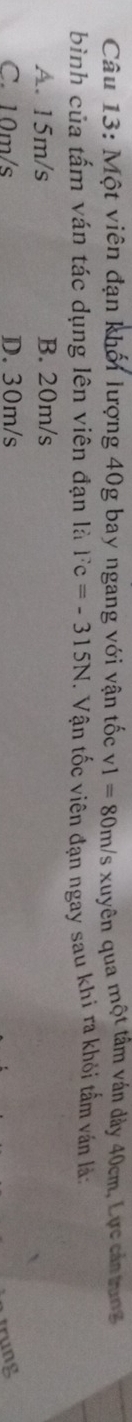 Một viên đạn khối lượng 40g bay ngang với vận tốc v1=80m/ xuyên qua một tâm ván dảy 40cm, Lực cản trung
bình của tấm ván tác dụng lên viên đạn là Fc=-315N. Vận tốc viên đạn ngay sau khi ra khỏi tấm ván là:
A. 15m/s B. 20m/s
C. 10m/s D. 30m/s
trung