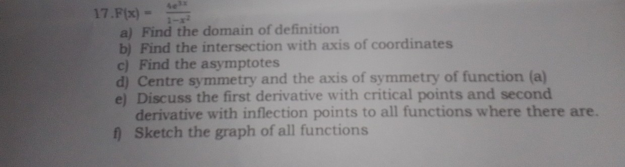 F(x)= 4e^(3x)/1-x^2 
a) Find the domain of definition 
b) Find the intersection with axis of coordinates 
c) Find the asymptotes 
d) Centre symmetry and the axis of symmetry of function (a) 
e) Discuss the first derivative with critical points and second 
derivative with inflection points to all functions where there are. 
f) Sketch the graph of all functions