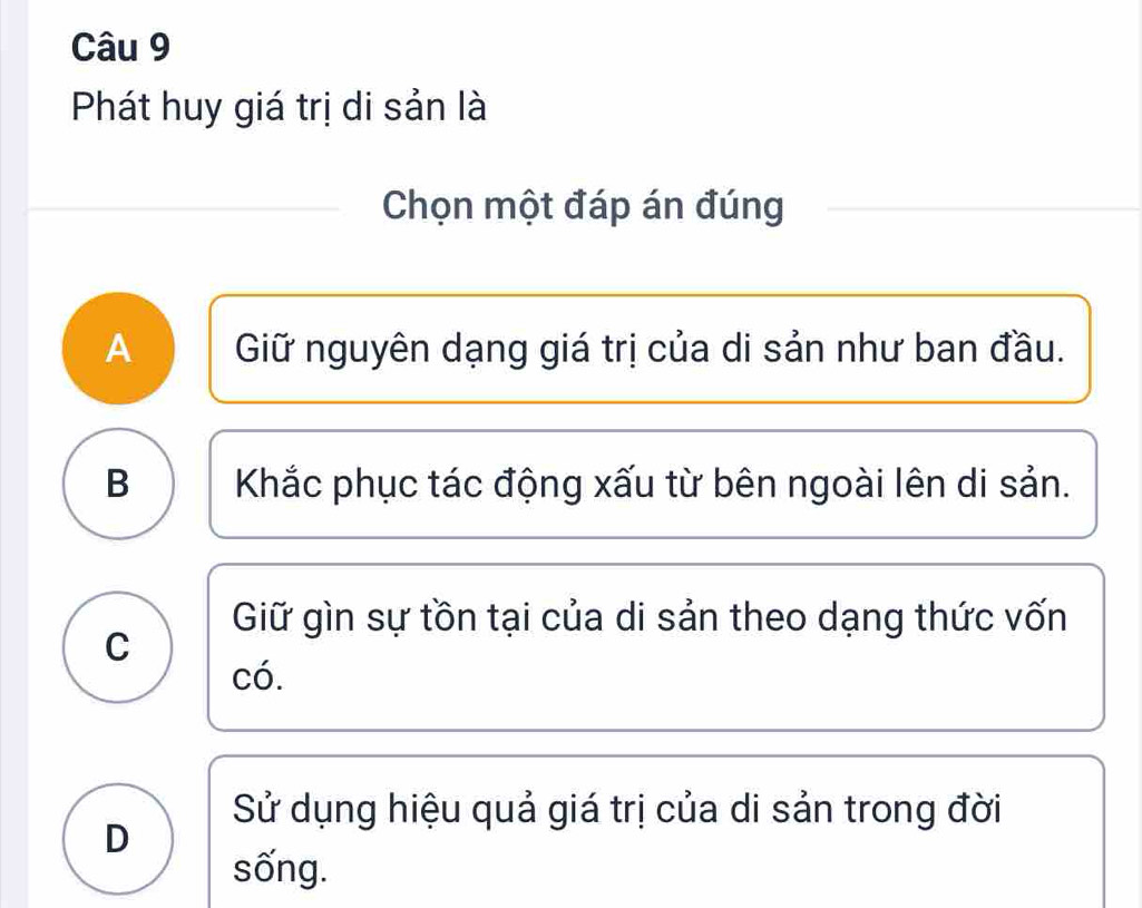 Phát huy giá trị di sản là
Chọn một đáp án đúng
A Giữ nguyên dạng giá trị của di sản như ban đầu.
B Khắc phục tác động xấu từ bên ngoài lên di sản.
Giữ gìn sự tồn tại của di sản theo dạng thức vốn
C
có.
Sử dụng hiệu quả giá trị của di sản trong đời
D
sống.