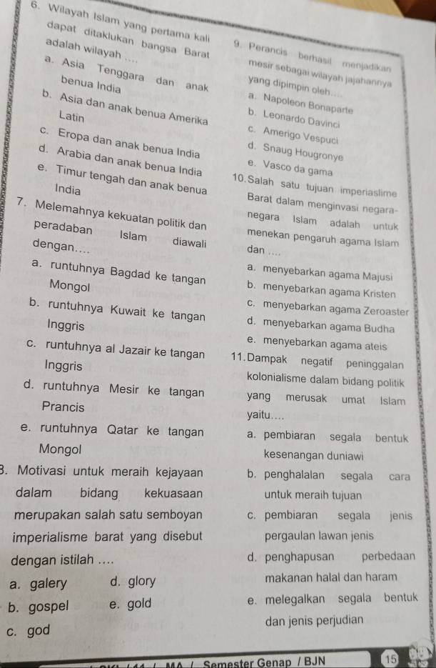 Wilayah Islam yang pertama kali 9. Perancis berhasil menjadikan
adalah wilayah ....
dapat ditaklukan bangsa Barat mesir sebagai wilayah jajahannya
benua India
a. Asia Tenggara dan anak a. Napoleon Bonaparte
yang dipimpin oleh....
b. Asia dan anak benua Amerika c. Amerigo Vespuci
b. Leonardo Davinci
Latin d. Snaug Hougronye
c. Eropa dan anak benua India e. Vasco da gama
d. Arabia dan anak benua India 10.Salah satu tujuan imperiaslime
India
e. Timur tengah dan anak benua Barat dalam menginvasi negara-
7. Melemahnya kekuatan politik dan
negara Islam adalah untuk
menekan pengaruh agama Islam
peradaban Islam diawali dan ....
dengan....
a.menyebarkan agama Majusi
a. runtuhnya Bagdad ke tangan b. menyebarkan agama Kristen
Mongol c. menyebarkan agama Zeroaster
b. runtuhnya Kuwait ke tangan d. menyebarkan agama Budha
Inggris
e. menyebarkan agama ateis
c. runtuhnya al Jazair ke tangan 11. Dampak negatif peninggalan
Inggris kolonialisme dalam bidang politik
d. runtuhnya Mesir ke tangan yang merusak umat Islam
Prancis yaitu....
e. runtuhnya Qatar ke tangan a. pembiaran segala bentuk
Mongol kesenangan duniawi
3. Motivasi untuk meraih kejayaan b. penghalalan segala cara
dalam bidang kekuasaan untuk meraih tujuan
merupakan salah satu semboyan c. pembiaran segala jenis
imperialisme barat yang disebut pergaulan lawan jenis
dengan istilah .... d. penghapusan perbedaan
a. galery d. glory makanan halal dan haram
b. gospel e. gold e. melegalkan segala bentuk
c. god dan jenis perjudian
Semester Genap / BJN 15