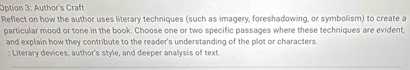 Option 3: Author's Craft 
Reflect on how the author uses literary techniques (such as imagery, foreshadowing, or symbolism) to create a 
particular mood or tone in the book. Choose one or two specific passages where these techniques are evident, 
and explain how they contribute to the reader's understanding of the plot or characters. 
: Literary devices, author’s style, and deeper analysis of text.