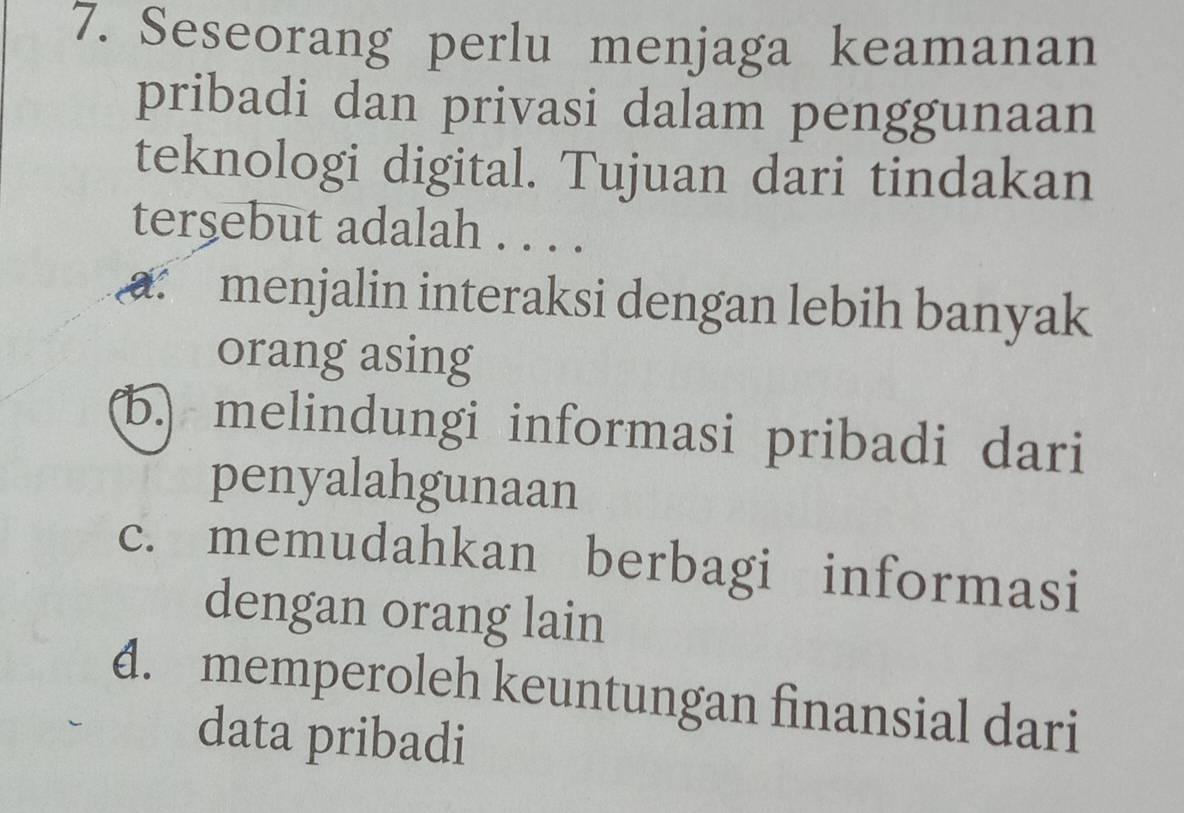 Seseorang perlu menjaga keamanan
pribadi dan privasi dalam penggunaan
teknologi digital. Tujuan dari tindakan
tersebut adalah . . . .
: menjalin interaksi dengan lebih banyak
orang asing
b.) melindungi informasi pribadi dari
penyalahgunaan
c. memudahkan berbagi informasi
dengan orang lain
4. memperoleh keuntungan finansial dari
data pribadi