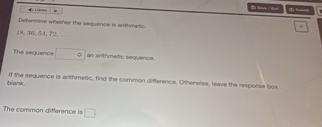 =》 Listen 
* Soue / Est 
Determine whether the sequence is arithmetic.
18, 36, 54, 72, ... 
The sequence □° an arithmetic sequence. 
If the sequence is arithmetic, find the common difference. Otherwise, leave the response box 
blank. 
The common difference is □.