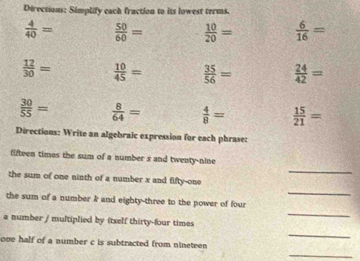 Directions: Simplify each fraction to its lowest terms.
 4/40 =
 50/60 =
 10/20 =
 6/16 =
 12/30 =
 10/45 =
 35/56 =
 24/42 =
 30/55 =
 8/64 =
 4/8 =
 15/21 =
Directions: Write an algebraic expression for each phrase: 
_ 
fifteen times the sum of a number s and twenty-nine 
the sum of one ninth of a number x and fifty-one 
_ 
_ 
the sum of a number k and eighty-three to the power of four 
a number / multiplied by itself thirty-four times 
_ 
one half of a number c is subtracted from nineteen 
_