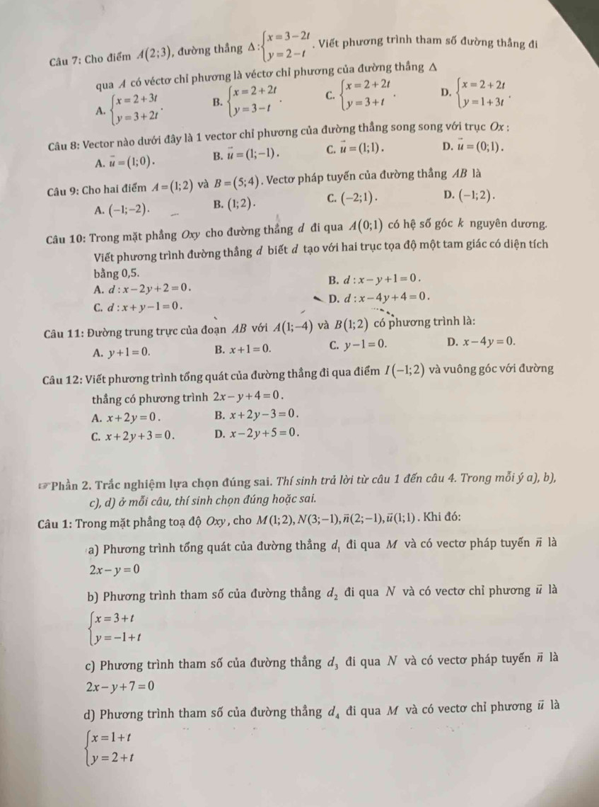 Cho điểm A(2;3) , đường thầng Delta :beginarrayl x=3-2t y=2-tendarray.. Viết phương trình tham số đường thẳng đi
qua A có véctơ chỉ phương là véctơ chỉ phương của đường thắng A
A. beginarrayl x=2+3t y=3+2tendarray. . B. beginarrayl x=2+2t y=3-tendarray. . C. beginarrayl x=2+2t y=3+tendarray. . D. beginarrayl x=2+2t y=1+3tendarray. .
Câu 8: Vector nào dưới đây là 1 vector chỉ phương của đường thẳng song song với trục Ox :
A. vector u=(1;0). B. vector u=(1;-1). C. vector u=(1;1). D. vector u=(0;1).
Câu 9: Cho hai điểm A=(1;2) và B=(5;4). Vectơ pháp tuyến của đường thẳng AB là
A. (-1;-2). B. (1;2). C. (-2;1). D. (-1;2).
Câu 10: Trong mặt phẳng Oxy cho đường thẳng đ đi qua A(0;1) có hệ số góc k nguyên dương.
Viết phương trình đường thẳng đ biết đ tạo với hai trục tọa độ một tam giác có diện tích
bằng 0,5.
B. d:x-y+1=0.
A. d:x-2y+2=0.
D. d:x-4y+4=0.
C. d:x+y-1=0.
Câu 11: Đường trung trực của đoạn AB với A(1;-4) và B(1;2) có phương trình là:
A. y+1=0. B. x+1=0. C. y-1=0. D. x-4y=0.
Câu 12: Viết phương trình tổng quát của đường thẳng đi qua điểm I(-1;2) và vuông góc với đường
thẳng có phương trình 2x-y+4=0.
A. x+2y=0. B. x+2y-3=0.
C. x+2y+3=0. D. x-2y+5=0.
Phần 2. Trắc nghiệm lựa chọn đúng sai. Thí sinh trả lời từ câu 1 đến câu 4. Trong mỗi ý a), b),
c), d) ở mỗi câu, thí sinh chọn đúng hoặc sai.
*  Câu 1: Trong mặt phẳng toạ độ Oxy , cho M(1;2),N(3;-1),overline n(2;-1),overline u(1;1). Khi đó:
a) Phương trình tổng quát của đường thẳng d_1 đi qua M và có vectơ pháp tuyến π là
2x-y=0
b) Phương trình tham số của đường thẳng d_2 đi qua N và có vectơ chỉ phương # là
beginarrayl x=3+t y=-1+tendarray.
c) Phương trình tham số của đường thẳng đ, đi qua N và có vectơ pháp tuyến # là
2x-y+7=0
d) Phương trình tham số của đường thẳng d, đi qua M và có vectơ chỉ phương # là
beginarrayl x=1+t y=2+tendarray.