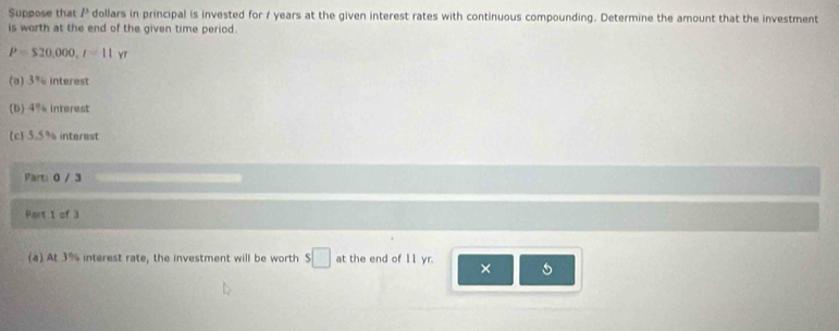 Suppose that / dollars in principal is invested for 1 years at the given interest rates with continuous compounding. Determine the amount that the investment 
is worth at the end of the given time period.
P=$20,000, r=11yr
(a) 3% interest 
(b) 4% interest 
(c) 5.5% interest 
Part: 0 / 3 
Part 1 of 3 
(a) At 3% interest rate, the investment will be worth $□ at the end of 11 yr. ×