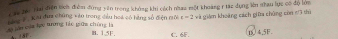 Hai điện tích điểm đứng yên trong không khi cách nhau một khoảng r tác dụng lên nhau lực có độ lớn
bảng F. Khi đưa chúng vào trong dầu hoả có hằng số điện môi varepsilon =2
đề lớn của lực tương tác giữa chúng là và giảm khoảng cách giữa chúng còn r/3 thì
A. 1 8F.
B. 1,5F. C. 6F.
D. 4,5F.