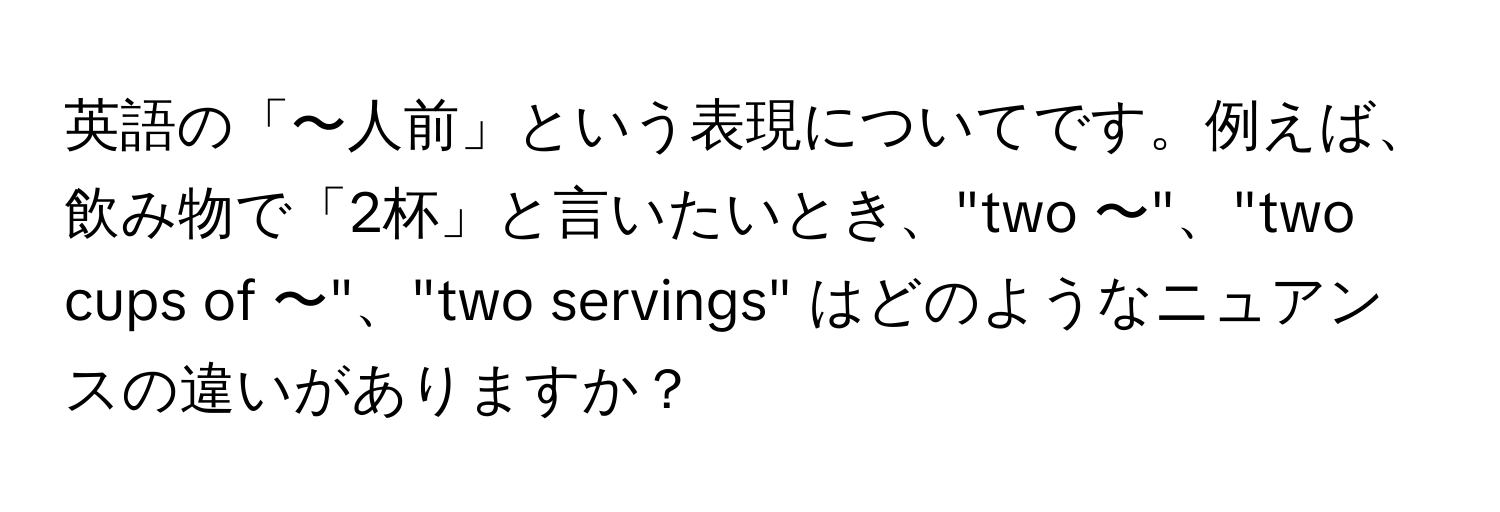 英語の「〜人前」という表現についてです。例えば、飲み物で「2杯」と言いたいとき、"two 〜"、"two cups of 〜"、"two servings" はどのようなニュアンスの違いがありますか？