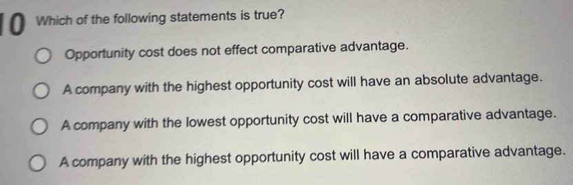 Which of the following statements is true?
Opportunity cost does not effect comparative advantage.
A company with the highest opportunity cost will have an absolute advantage.
A company with the lowest opportunity cost will have a comparative advantage.
A company with the highest opportunity cost will have a comparative advantage.