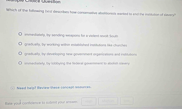 Multiple Choicé Question
Which of the following best describes how conservative abolitionists wanted to end the institution of slavery?
immediately, by sending weapons for a violent revolt South
gradually, by working within established institutions like churches
gradually, by developing new government organizations and institutions
immediately, by lobbying the federal government to abolish slavery
Need help? Review these concept resources.
Rate your confidence to submit your answer. Médiam Lics