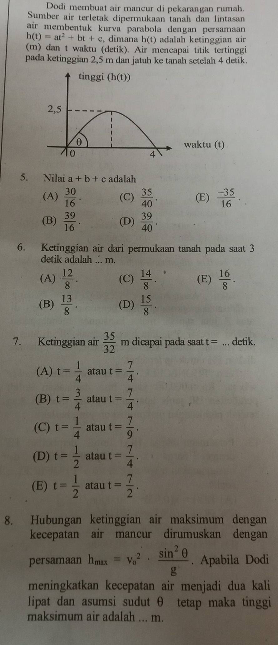 Dodi membuat air mancur di pekarangan rumah.
Sumber air terletak dipermukaan tanah dan lintasan
air membentuk kurva parabola dengan persamaan
h(t)=at^2+bt+c dimana h(t) adalah ketinggian air 
(m) dan t waktu (detik). Air mencapai titik tertinggi
pada ketinggian 2,5 m dan jatuh ke tanah setelah 4 detik.
waktu (t).
5. Nilai a+b+c adalah
(A)  30/16 . (C)  35/40 . (E)  (-35)/16 .
(B)  39/16 . (D)  39/40 .
6. Ketinggian air dari permukaan tanah pada saat 3
detik adalah ... m.
(A)  12/8 . (C)  14/8 . (E)  16/8 .
(B)  13/8 . (D)  15/8 .
7. Ketinggian air  35/32 m dicapai pada saat t= _detik.
(A) t= 1/4  atau t= 7/4 .
(B) t= 3/4  atau t= 7/4 .
(C) t= 1/4  atau t= 7/9 .
(D) t= 1/2  atau t= 7/4 .
(E) t= 1/2  atau t= 7/2 .
8. Hubungan ketinggian air maksimum dengan
kecepatan air mancur dirumuskan dengan
persamaan h_max=v_o^(2· frac sin ^2)θ g. Apabila Dodi
meningkatkan kecepatan air menjadi dua kali
lipat dan asumsi sudut θ tetap maka tinggi
maksimum air adalah ... m.