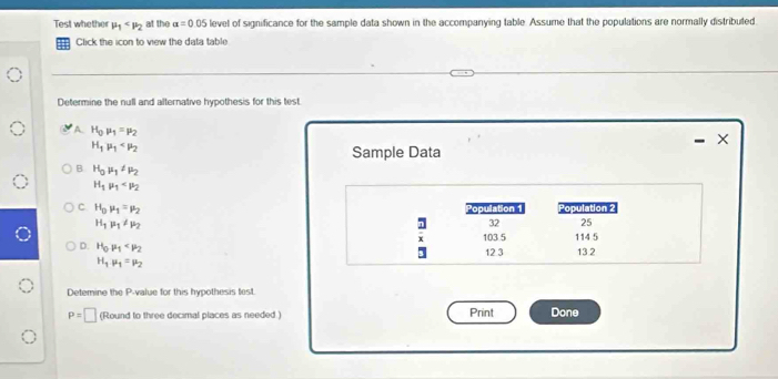 Test whether mu _1 at the a=0.0 5 level of significance for the sample data shown in the accompanying table. Assume that the populations are normally distributed
Click the icon to view the data table
Determine the null and alternative hypothesis for this test.
A H_0mu _1=mu _2
×
H_1mu _1
Sample Data
B H_0mu _1!= mu _2
H_1mu _1
C H_0mu _1=mu _2 Population 1 Population 2
H_1mu _1!= mu _2
32 25
103 5 114 5
D. H_0mu _1
12 3 13.2
H_1mu _1=mu _2
Detemine the P -value for this hypothesis test.
P=□ (Round to three decimal places as needed ) Print Done