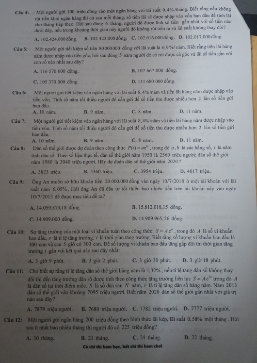 Một người gửi 100 triệu đồng vào một ngân hàng với lãi suất 0,4%/tháng. Biết rằng nếu không
rút tiền khỏi ngân hàng thì cứ sau mỗi tháng, số tiền lãi sẽ được nhập vào vốn ban đầu để tính lãi
cho tháng tiếp theo. Hỏi sau đúng 6 tháng, người đó được lĩnh số tiền gần nhất với số tiền nào
đưới đây, nếu trong khoảng thời gian này người đó không rút tiền ra và lãi suất không thay đổi?
A. 102.424.000 đồng B. 102.423.000 đồng. . C. 102.016.000 đồng. D. 102.017.000 đồng.
Câu 5: Một người gửi tiết kiệm số tiền 80000000 đồng với lãi suất là 6,9%/ năm. Biết rằng tiền lãi hàng
năm được nhập vào tiền gốc, hỏi sau đùng 5 năm người đó có rút được cả gốc và lãi số tiền gần với
con số nào nhất sau đây?
A. 116 570 000 đồng. B. 107 667 000 đồng.
C. 105 370 000 đồng. D. 111 680 000 đồng.
Câu 6: Một người gửi tiết kiệm vào ngân hàng với lãi suất 8, 4% /năm và tiền lãi hàng năm được nhập vào
tiền vốn. Tính số năm tối thiều người đó cần gữi đề số tiền thu được nhiều hơn 2 lần số tiền gửi
ban đầu.
A. 10 năm. B. 9 năm. C. 8 năm. D. 11 năm.
Câu 7: Một người gửi tiết kiệm vào ngân hàng với lãi suất 8,4%/năm và tiền lãi hàng năm được nhập vào
tiền vốn. Tính số năm tối thiều người đó cần gữi đề số tiền thu được nhiều hơn 2 lần số tiền gửi
ban đầu.
A. 10 năm. B. 9 năm. C. 8 năm. D. 11 năm.
Câu 8: Dân số thể giới được dự đoán theo công thức P(t)=ae^(ht) , trong đó a,  là các hầng số, r là năm
tính dân số. Theo số liệu thực tế, dân số thể giới năm 1950 là 2560 triệu người; dân số thế giới
năm 1980 là 3040 triệu người. Hãy dự đoán dân số thế giới năm 2020 ?
A. 3823 triệu. B. 5360 triệu. C. 3954 triệu. D. 4017 triệu.
Câu 9:  Ông An muốn sở hữu khoản tiền 20.000.000 đồng vào ngày 10/7/2018 ở một tài khoản với lãi
suất năm 6,05%. Hỏi ông An đã đầu tư tối thiều bao nhiêu tiền trên tài khoản này vào ngày
10/7/2013 đề được mục tiêu đề ra?
A. 14.059.373,18 đồng. B. 15.812.018,15 đồng.
C. 14.909.000 đồng. D. 14.909.965, 26 dồng.
Câu 10: Sự tăng trưởng của một loại vi khuẩn tuân theo công thức: S=Ae e'' , trong đó A là số vi khuẩn
ban đầu, 7 là tỉ lệ tăng trưởng, 1 là thời gian tăng trưởng. Biết rằng số lượng vi khuẩn ban đầu là
100 con và sau 5 giờ có 300 con. Để số lượng vi khuẩn ban đầu tăng gắp đôi thì thời gian tăng
trưởng 7 gần với kết quả nào sau đây nhất:
A. 3 giờ 9 phút. B. 3 giờ 2 phút. C. 3 giờ 30 phút. D. 3 giờ 18 phút.
Câu 11: Cho biết sự rằng tỉ lệ tăng dân số thế giới hàng năm là 1,32% , nều tỉ lệ tăng dân số không thay
đổi thì đến tăng trưởng dân số được tính theo công thức tăng trưởng liên tục S=Ae^(Nr) trong dó A
là dân số tại thời điểm mốc, S là số dân sau N năm, r là ti lệ tăng dân số hàng năm. Năm 2013
dân số thể giới vào khoảng 7095 triệu người. Biết năm 2020 dân số thế giới gần nhất với giá trị
nào sau đây?
A. 7879 triệu người. B. 7680 triệu người. C. 7782 triệu người. D. 7777 triệu người.
Câu 12: Một người gửi ngân hàng 200 triệu đồng theo hình thức lãi kép, lãi suất 0,58% một tháng . Hỏi
sau ít nhất bao nhiêu tháng thì người đó có 225 triệu đồng?
A. 30 tháng. B. 21 tháng. C. 24 tháng. D. 22 tháng.
Có chí thì ham học, bất chí thì ham chơi